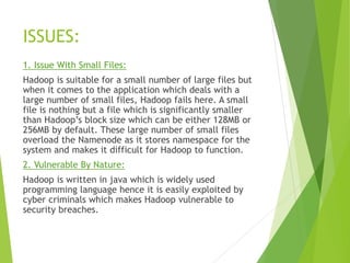 ISSUES:
1. Issue With Small Files:
Hadoop is suitable for a small number of large files but
when it comes to the application which deals with a
large number of small files, Hadoop fails here. A small
file is nothing but a file which is significantly smaller
than Hadoop’s block size which can be either 128MB or
256MB by default. These large number of small files
overload the Namenode as it stores namespace for the
system and makes it difficult for Hadoop to function.
2. Vulnerable By Nature:
Hadoop is written in java which is widely used
programming language hence it is easily exploited by
cyber criminals which makes Hadoop vulnerable to
security breaches.
 