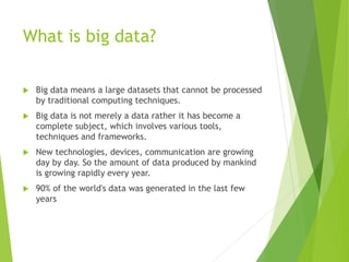 What is big data?
 Big data means a large datasets that cannot be processed
by traditional computing techniques.
 Big data is not merely a data rather it has become a
complete subject, which involves various tools,
techniques and frameworks.
 New technologies, devices, communication are growing
day by day. So the amount of data produced by mankind
is growing rapidly every year.
 90% of the world's data was generated in the last few
years
 