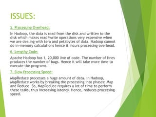 ISSUES:
5. Processing Overhead:
In Hadoop, the data is read from the disk and written to the
disk which makes read/write operations very expensive when
we are dealing with tera and petabytes of data. Hadoop cannot
do in-memory calculations hence it incurs processing overhead.
6. Lengthy Code:
Apache Hadoop has 1, 20,000 line of code. The number of lines
produces the number of bugs. Hence it will take more time to
execute the programs.
7. Slow Processing Speed:
MapReduce processes a huge amount of data. In Hadoop,
MapReduce works by breaking the processing into phases: Map
and Reduce. So, MapReduce requires a lot of time to perform
these tasks, thus increasing latency. Hence, reduces processing
speed.
 