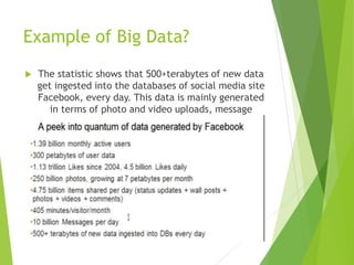 Example of Big Data?
 The statistic shows that 500+terabytes of new data
get ingested into the databases of social media site
Facebook, every day. This data is mainly generated
in terms of photo and video uploads, message
exchanges, putting comments etc.
 