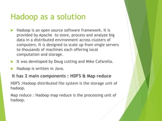 Hadoop as a solution
 Hadoop is an open source software framework. It is
provided by Apache to store, process and analyze big
data in a distributed environment across clusters of
computers. It is designed to scale up from single servers
to thousands of machines each offering local
computation and storage.
 It was developed by Doug cutting and Mike Cafarella.
 Hadoop is written in Java.
It has 2 main components : HDFS & Map reduce
HDFS :Hadoop distributed file system is the storage unit of
hadoop.
Map reduce : Hadoop map reduce is the processing unit of
hadoop.
 