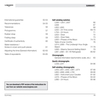Anglais ME Longines              7.4.2010          11:42      Page 49




                                                                                                        SUMMARY




  International guarantee                            50-53     Self-winding watches
                                                                 L599 – L601, L607                              66
  Recommendations                                    54-55
                                                                 L636                                           67
  Tolerances                                             56      L602, L693                                     68
  Pictogramms                                            57      L635 – 24 Time zones                        69-70
                                                                 L704 – 24 Hours                                71
  Rubber strap                                           58      L633 – Diver                                   72
  Folding clasp                                          59      L633 – Diver Date                              73
                                                                 L600 – Phases of the Moon                   74-75
  Certificate of authenticity                            60      Table of lunar months                          76
  Water-resistance /                                             L614, L699 – The Lindbergh Hour Angle
  Screw-in crown and push-pieces                         61      Watch                                       77-78
                                                                 L699 – Weems Second-Setting Watch              79
  Adjusting the time (General information)           62-63
                                                                 L697, L698 – 3X / 4X Retrograde             80-82
  Table of equivalents                               64-65
                                                               Chronographs
                                                                 General information (tachometric scale, etc.)   83
                                                               Quartz chronographs
                                                                 L538, L541                                  84-86
                                                               Self-winding chronographs
                                                                 L650, L651, L652, L667, L674                87-88
                                                                 L683, L688, L696, L705                      89-90
                                                                 L683 – Instrument pour Cavalier             91-92
                                                                 L678 – Phases of the Moon                   93-94
                                                                 L686 – 24 Hours                             95-96

    You can download a PDF version of the instructions for
    use from our website www.longines.com



  Summary                                                                                                        49
 