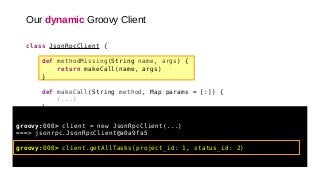 class JsonRpcClient {
def methodMissing(String name, args) {
return makeCall(name, args)
}
def makeCall(String method, Map params = [:]) {
(...)
}
(...)
}
groovy:000> client = new JsonRpcClient(...)
===> jsonrpc.JsonRpcClient@a0a9fa5
groovy:000> client.getAllTasks(project_id: 1, status_id: 2)
Our dynamic Groovy Client
 