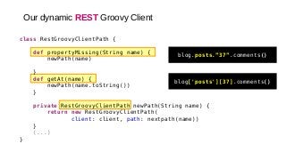 class RestGroovyClientPath {
def propertyMissing(String name) {
newPath(name)
}
def getAt(name) {
newPath(name.toString())
}
private RestGroovyClientPath newPath(String name) {
return new RestGroovyClientPath(
client: client, path: nextpath(name))
}
(...)
}
Our dynamic REST Groovy Client
blog.posts.”37”.comments()
blog['posts'][37].comments()
 