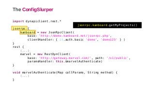 The ConfigSlurper
import dynapiclient.rest.*
jsonrpc {
kanboard = new JsonRpcClient(
base: 'http://demo.kanboard.net/jsonrpc.php',
clientHandler: { it.auth.basic 'demo', 'demo123' } )
}
rest {
(...)
marvel = new RestDynClient(
base: 'http://gateway.marvel.com/', path: '/v1/public',
paramsHandler: this.&marvelAuthenticate)
}
void marvelAuthenticate(Map callParams, String method) {
(...)
}
jsonrpc.kanboard.getMyProjects()
 