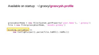 Available on startup: ~/.groovy/groovysh.profile
groovyUserHome = new File(System.getProperty('user.home'), '.groovy')
file = new File(groovyUserHome, 'assets.groovy')
binding.variables <<
new ConfigSlurper().parse(file.toURI().toURL())
 