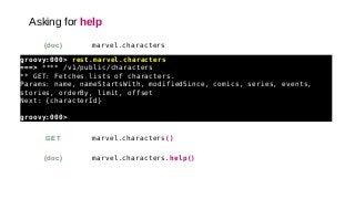 Asking for help
marvel.characters(doc)
groovy:000> rest.marvel.characters
===> **** /v1/public/characters
** GET: Fetches lists of characters.
Params: name, nameStartsWith, modifiedSince, comics, series, events,
stories, orderBy, limit, offset
Next: {characterId}
groovy:000>
marvel.characters()GET
marvel.characters.help()(doc)
 