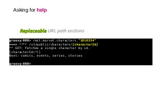 Asking for help
groovy:000> rest.marvel.characters."1010354"
===> **** /v1/public/characters/{characterId}
** GET: Fetches a single character by id.
[characterId(*)]
Next: comics, events, series, stories
groovy:000>
Replaceable URL path sections
 