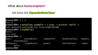 What about Autocomplete?
We have the ExpandoMetaClass!
groovy:000> x = 2
===> 2
groovy:000> x.metaClass.sayHello = { args -> println 'hello' }
===> groovysh_evaluate$_run_closure1@57adfab0
groovy:000> x.sayHello()
hello
===> null
groovy:000> x.
abs() byteValue() compareTo( doubleValue() downto(
floatValue()
intValue() longValue() power( shortValue() times(
upto(
groovy:000>
 