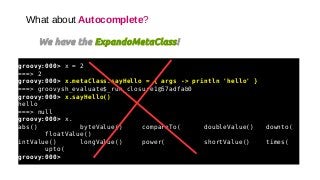 What about Autocomplete?
We have the ExpandoMetaClass!
groovy:000> x = 2
===> 2
groovy:000> x.metaClass.sayHello = { args -> println 'hello' }
===> groovysh_evaluate$_run_closure1@57adfab0
groovy:000> x.sayHello()
hello
===> null
groovy:000> x.
abs() byteValue() compareTo( doubleValue() downto(
floatValue()
intValue() longValue() power( shortValue() times(
upto(
groovy:000>
 