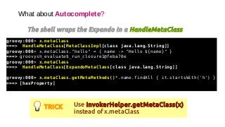 What about Autocomplete?
The shell wraps the Expando In a HandleMetaClass
groovy:000> x.metaClass
===> HandleMetaClass[MetaClassImpl[class java.lang.String]]
groovy:000> x.metaClass."hello" = { name -> "Hello ${name}" }
===> groovysh_evaluate$_run_closure1@feba70e
groovy:000> x.metaClass
===> HandleMetaClass[ExpandoMetaClass[class java.lang.String]]
groovy:000> x.metaClass.getMetaMethods()*.name.findAll { it.startsWith('h') }
===> [hasProperty]
TRICK Use InvokerHelper.getMetaClass(x)
instead of x.metaClass
 