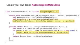 class AutocompleteMetaClass extends DelegatingMetaClass {
static void addFakeMethodsToObject(Object object, methods, properties) {
def autocomplete = configureMetaClass(object)
def innerMeta = autocomplete.originalMetaClass
addFakeMethodsToExpando(innerMeta, object, methods, properties)
}
private static MetaClass configureMetaClass(Object object) {
def metaOld = InvokerHelper.getMetaClass(object)
if (metaOld.getClass().name != AutocompleteMetaClass.class.name) {
object.metaClass = new AutocompleteMetaClass(metaOld)
}
return InvokerHelper.getMetaClass(object)
}
(...)
}
Create your own brand AutocompleteMetaClass
 