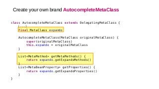 class AutocompleteMetaClass extends DelegatingMetaClass {
(...)
final MetaClass expando
AutocompleteMetaClass(MetaClass originalMetaClass) {
super(originalMetaClass)
this.expando = originalMetaClass
}
List<MetaMethod> getMetaMethods() {
return expando.getExpandoMethods()
}
List<MetaBeanProperty> getProperties() {
return expando.getExpandoProperties()
}
}
Create your own brand AutocompleteMetaClass
 