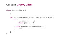 Our basic Groovy Client
class JsonRpcClient {
(...)
def makeCall(String method, Map params = [:]) {
try {
(... json call ...)
return json.result
} catch (HttpResponseException e) {
(...)
}
}
}
 
