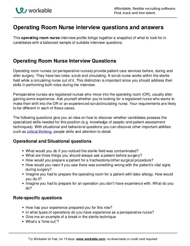 Operating Room Nurse interview questions and answers
This operating room nurse interview profile brings together a snapshot of what to look for in
candidates with a balanced sample of suitable interview questions.
Operating Room Nurse Interview Questions
Operating room nurses (or perioperative nurses) provide patient care services before, during and
after surgery. They have two roles: scrub and circulating. A scrub nurse works within the sterile
field while a circulating nurse out of it. This distinction is important since you should address their
skills in performing both roles during the interview.
Perioperative nurses are registered nurses who move into the operating room (OR), usually after
gaining some experience. Ask yourself whether you’re looking for a registered nurse who wants to
make their shift into the OR or an experienced scrub/circulating nurse. Your requirements are likely
to be different in each of these cases.
The following questions give you an idea on how to discover whether candidates possess the
specialized skills needed for this position (e.g. knowledge of aseptic and patient assessment
techniques). With situational and behavioral questions you can discover other important abilities
such as critical thinking, people skills and attention to detail.
Operational and Situational questions
What would you do if you noticed the sterile field was contaminated?
What are three things you should always ask a patient before surgery?
How would you prepare a patient for a tracheotomy/other surgical procedure?
How would you react if you saw there was something wrong with the patient’s vital signs
during surgery?
Imagine you had to prepare the operating room for a patient with latex allergy. How would
you do it?
Imagine you had to prepare for an operation you don’t have experience with. What do you
do?
Role-specific questions
How has your experience prepared you for this role?
In what types of operations do you have experience as a perioperative nurse?
Give me an example of a break in the sterile technique
What’s a “time out”?
Try Workable for free, for 15 days: www.workable.com, no downloads or credit card required
 