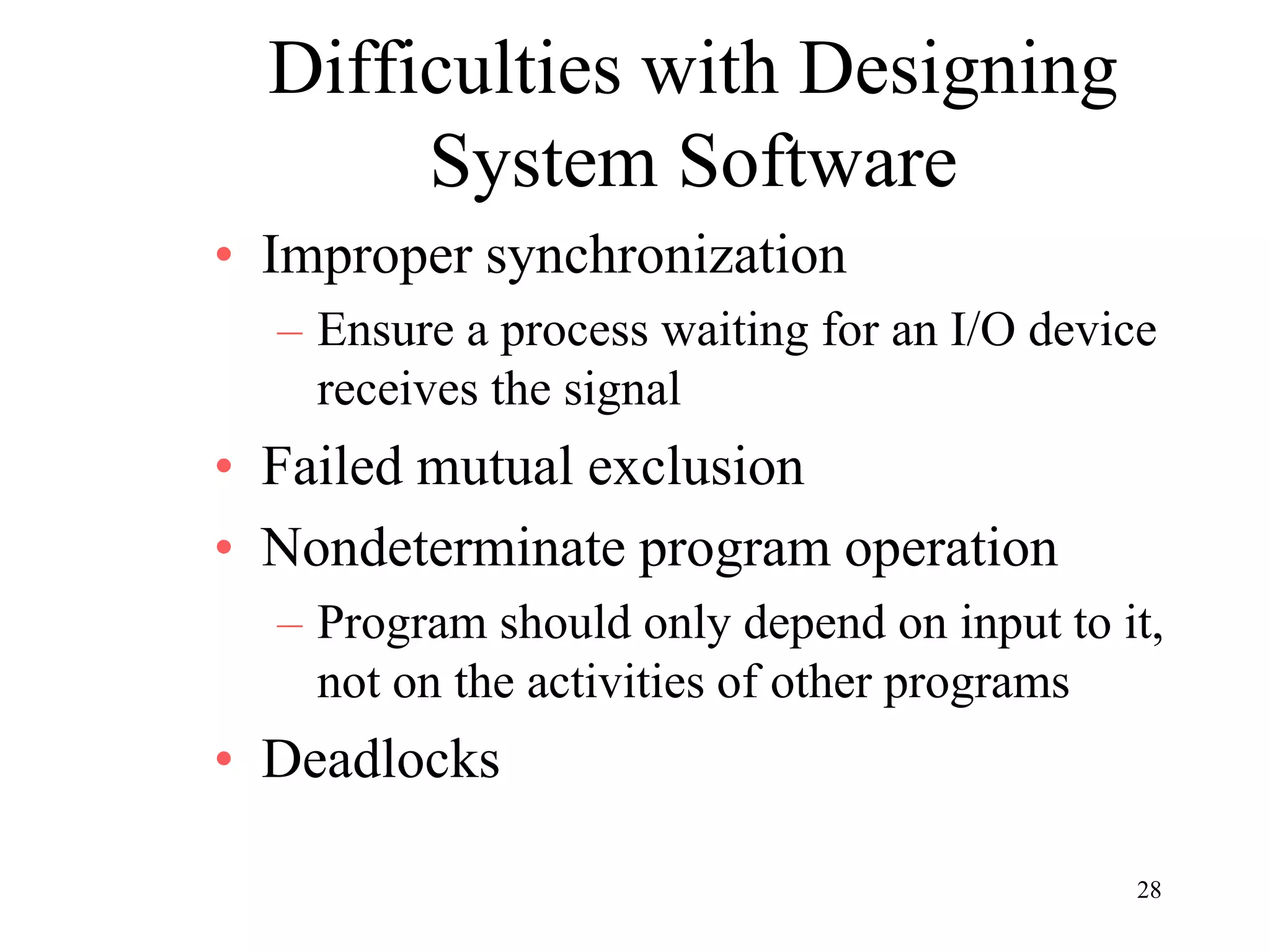 28
Difficulties with Designing
System Software
• Improper synchronization
– Ensure a process waiting for an I/O device
receives the signal
• Failed mutual exclusion
• Nondeterminate program operation
– Program should only depend on input to it,
not on the activities of other programs
• Deadlocks
 
