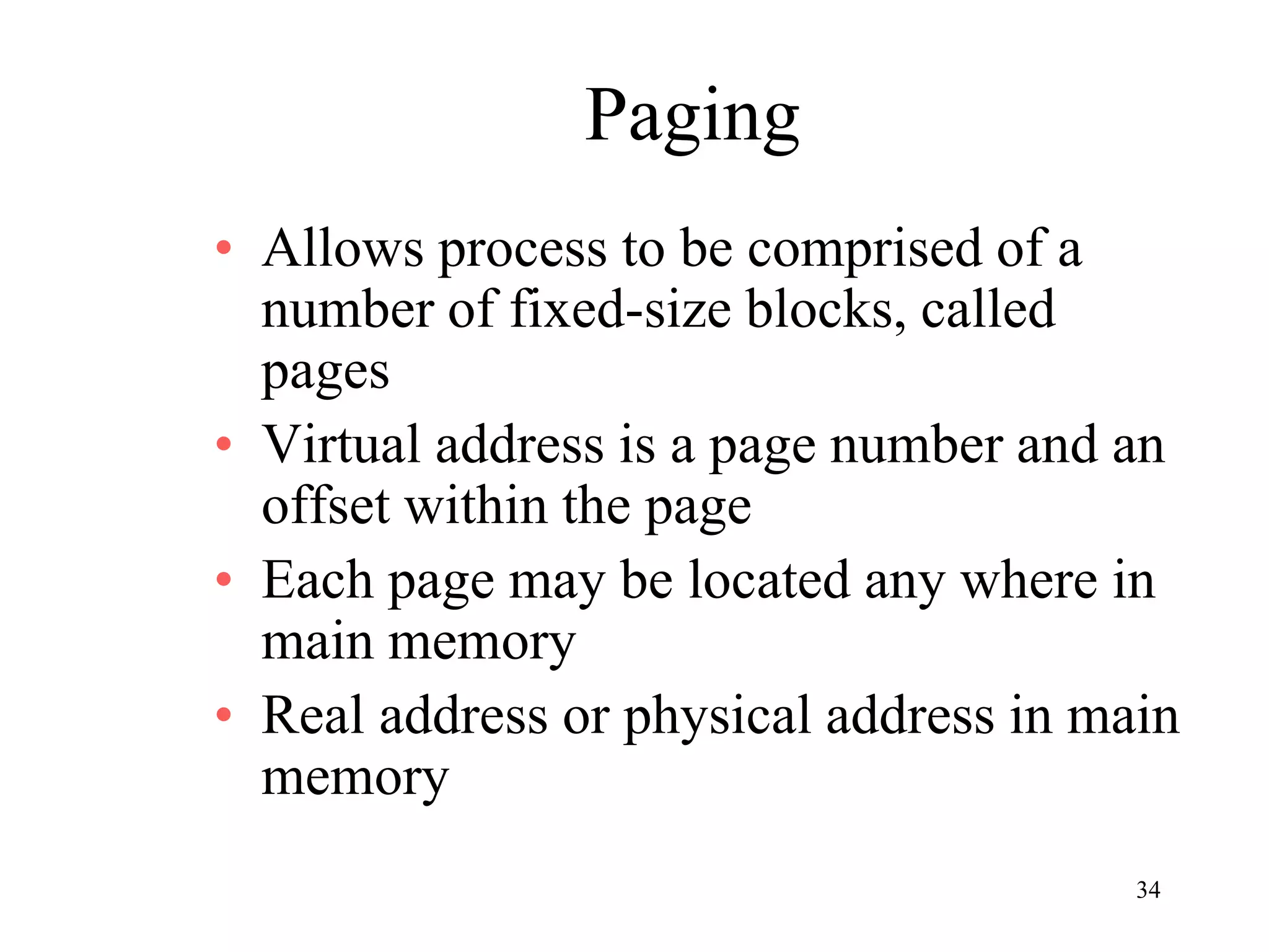 34
Paging
• Allows process to be comprised of a
number of fixed-size blocks, called
pages
• Virtual address is a page number and an
offset within the page
• Each page may be located any where in
main memory
• Real address or physical address in main
memory
 