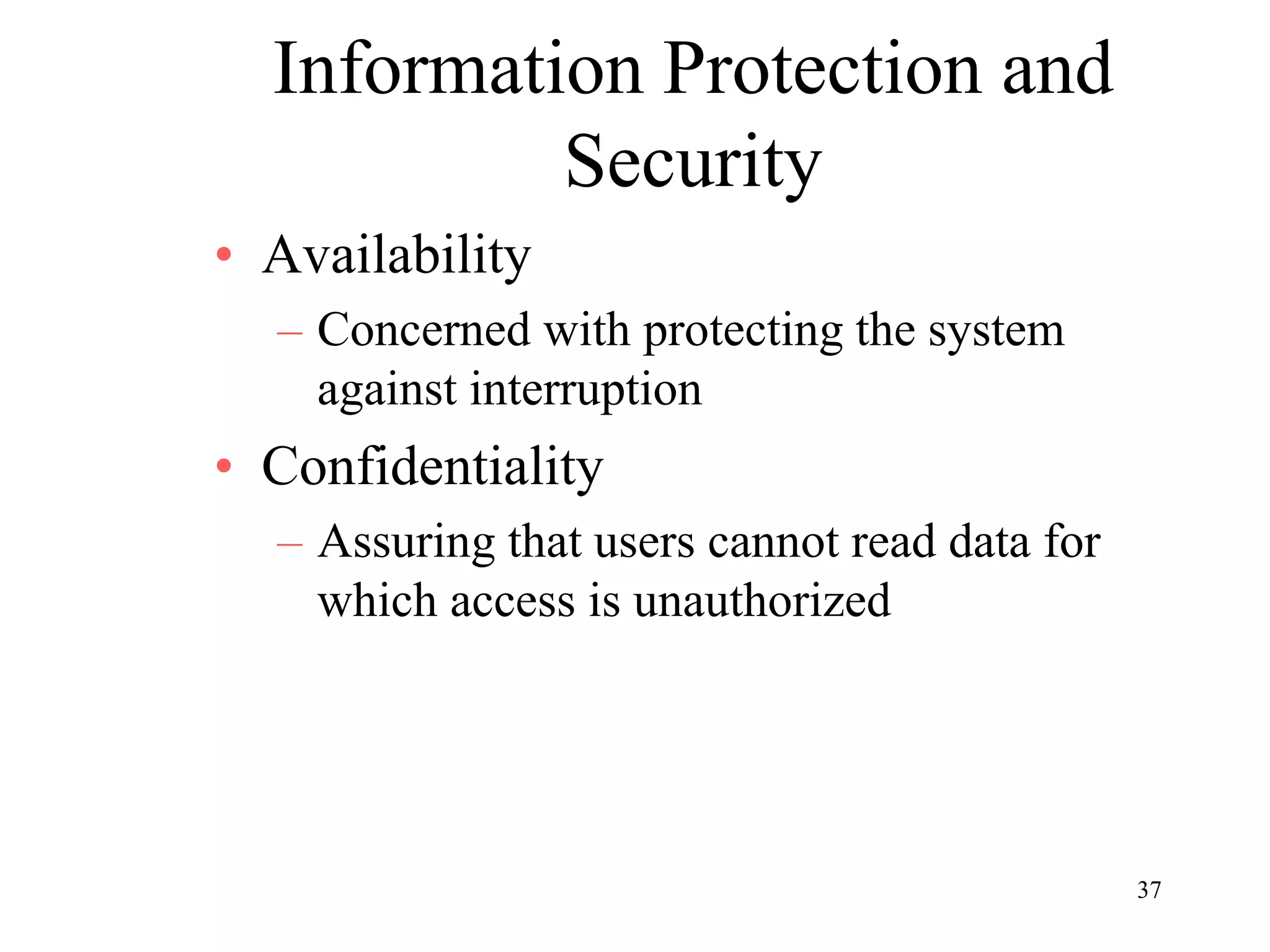 37
Information Protection and
Security
• Availability
– Concerned with protecting the system
against interruption
• Confidentiality
– Assuring that users cannot read data for
which access is unauthorized
 