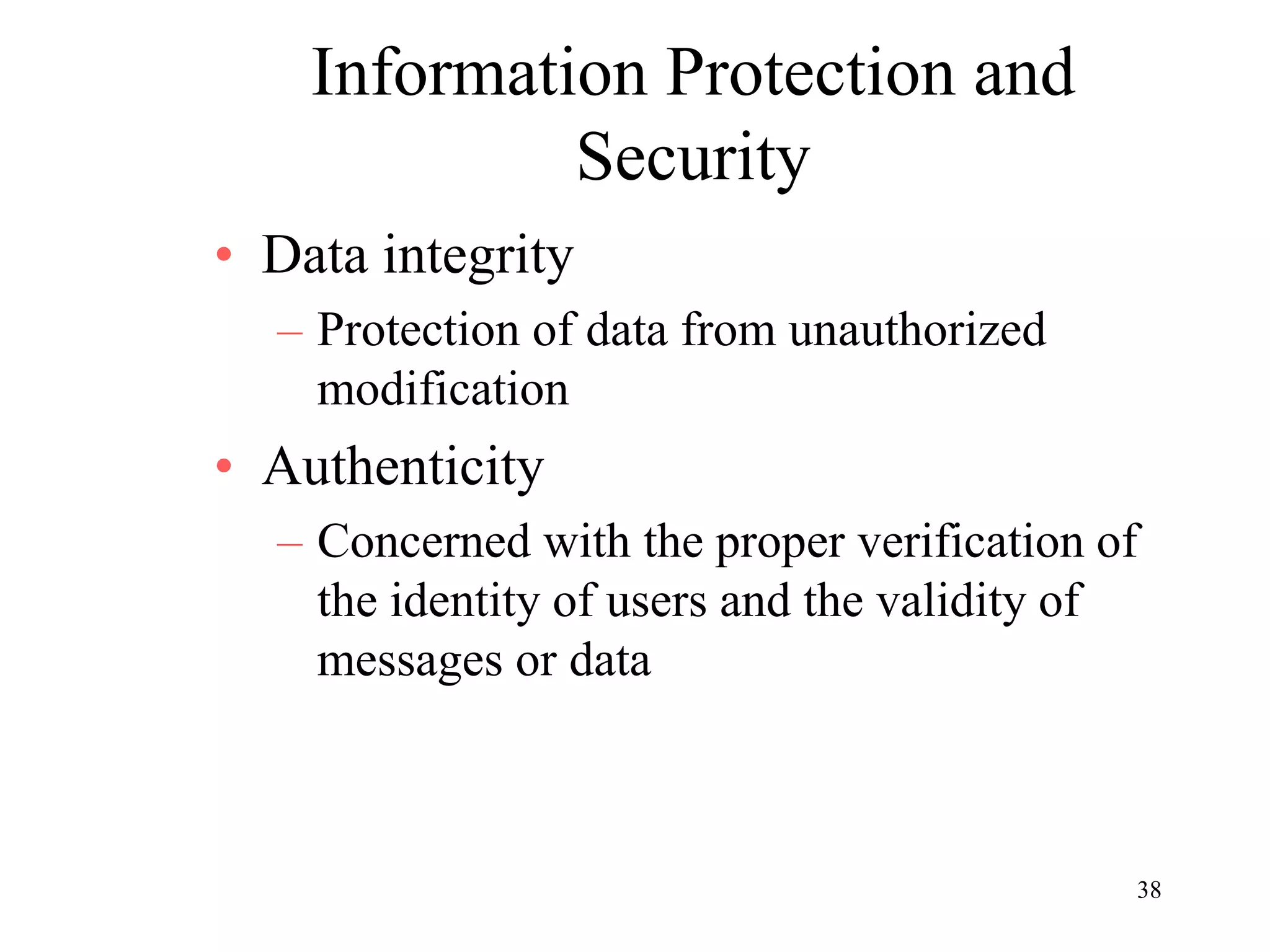 38
Information Protection and
Security
• Data integrity
– Protection of data from unauthorized
modification
• Authenticity
– Concerned with the proper verification of
the identity of users and the validity of
messages or data
 