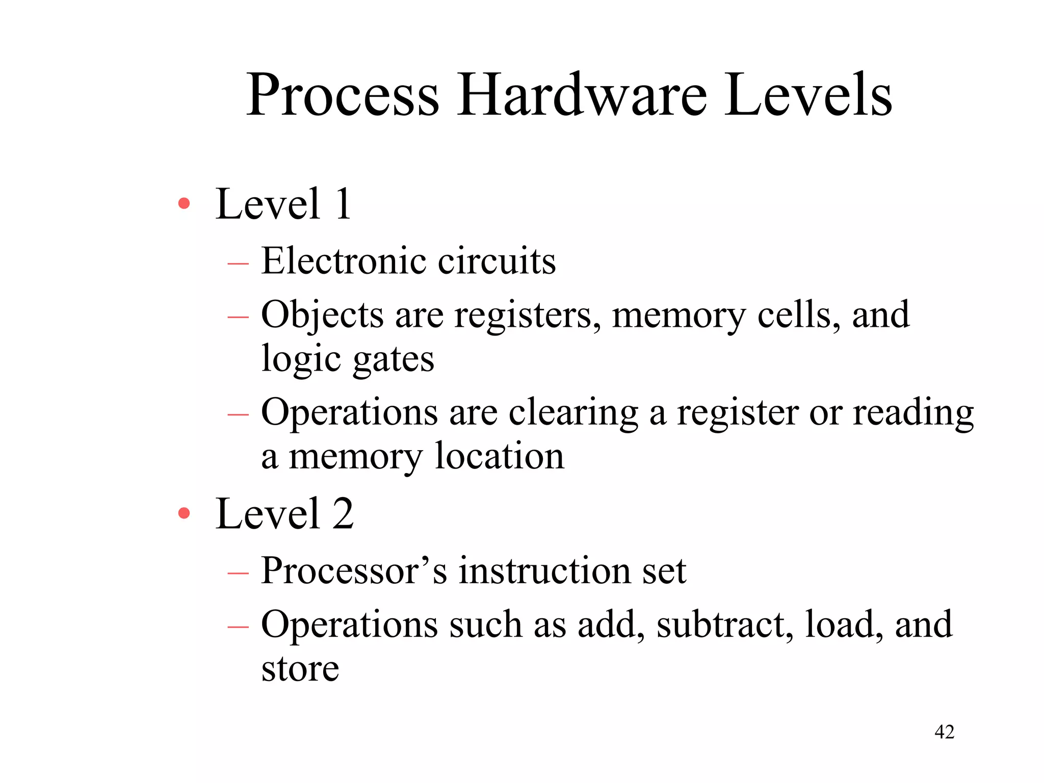 42
Process Hardware Levels
• Level 1
– Electronic circuits
– Objects are registers, memory cells, and
logic gates
– Operations are clearing a register or reading
a memory location
• Level 2
– Processor’s instruction set
– Operations such as add, subtract, load, and
store
 