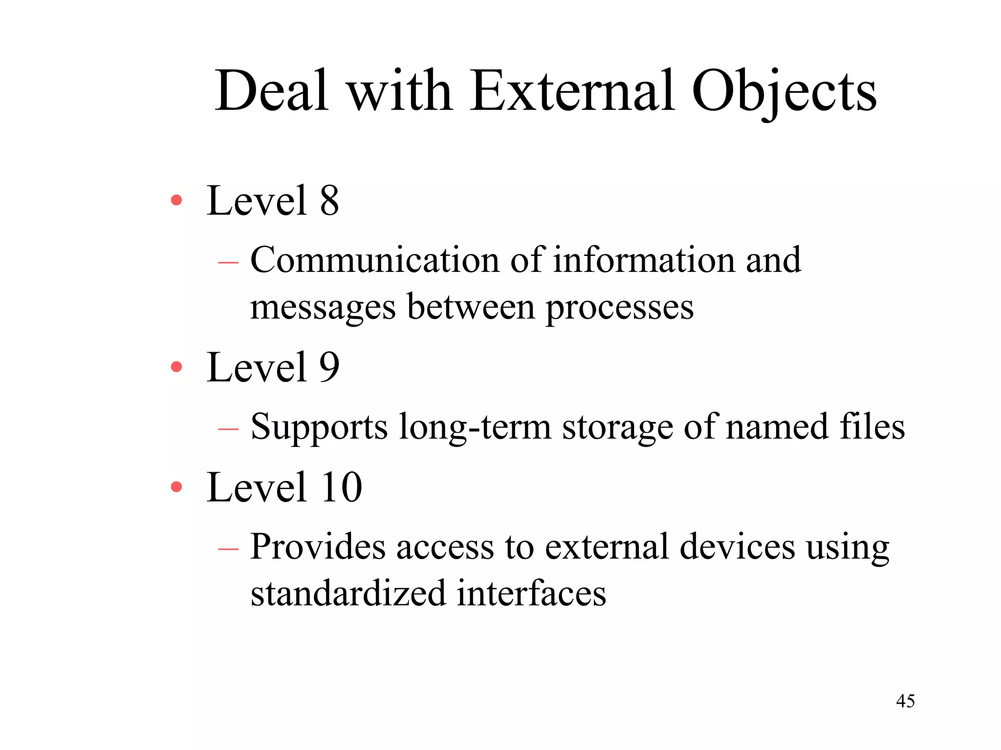 45
Deal with External Objects
• Level 8
– Communication of information and
messages between processes
• Level 9
– Supports long-term storage of named files
• Level 10
– Provides access to external devices using
standardized interfaces
 