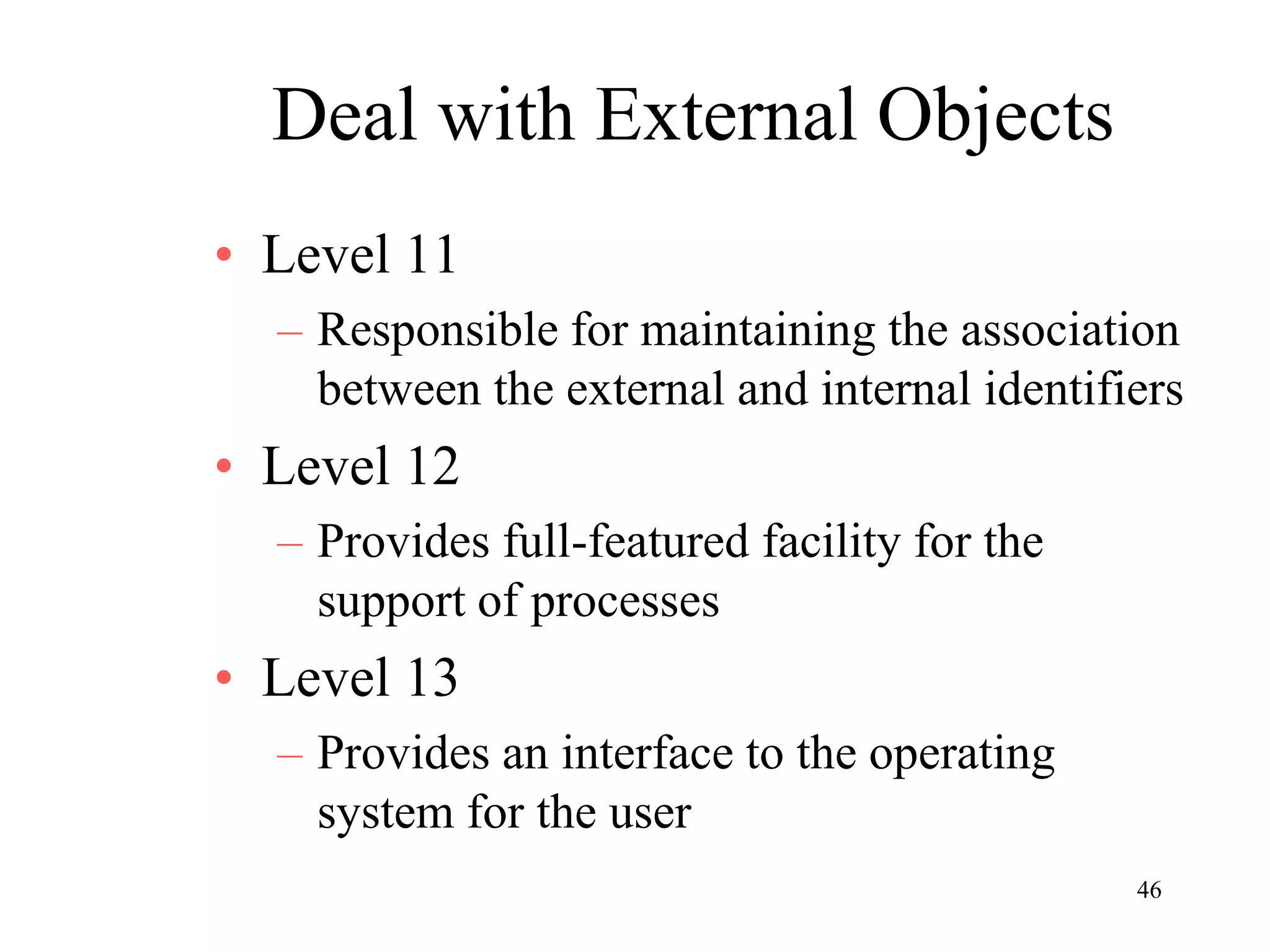 46
Deal with External Objects
• Level 11
– Responsible for maintaining the association
between the external and internal identifiers
• Level 12
– Provides full-featured facility for the
support of processes
• Level 13
– Provides an interface to the operating
system for the user
 