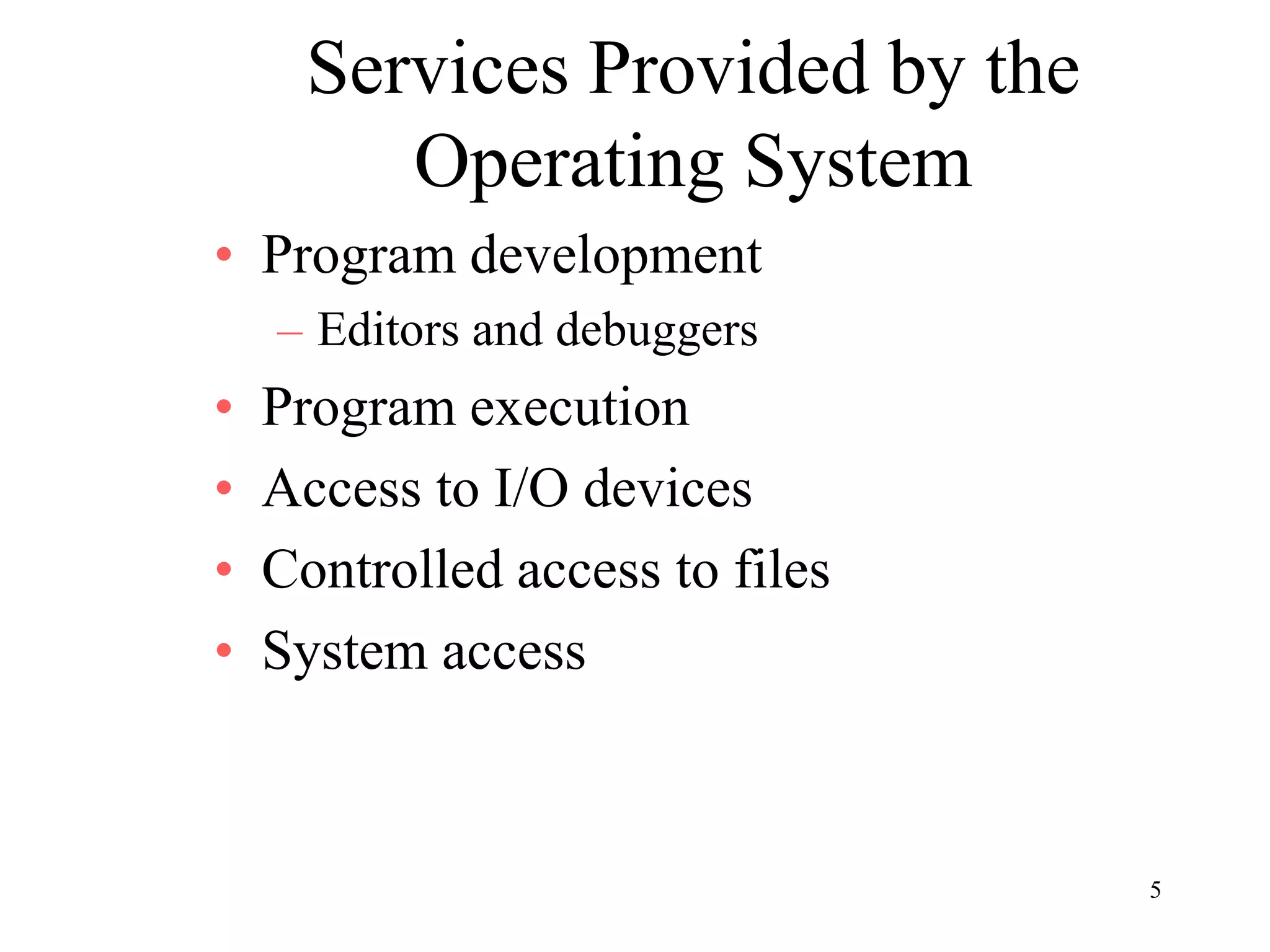 5
Services Provided by the
Operating System
• Program development
– Editors and debuggers
• Program execution
• Access to I/O devices
• Controlled access to files
• System access
 