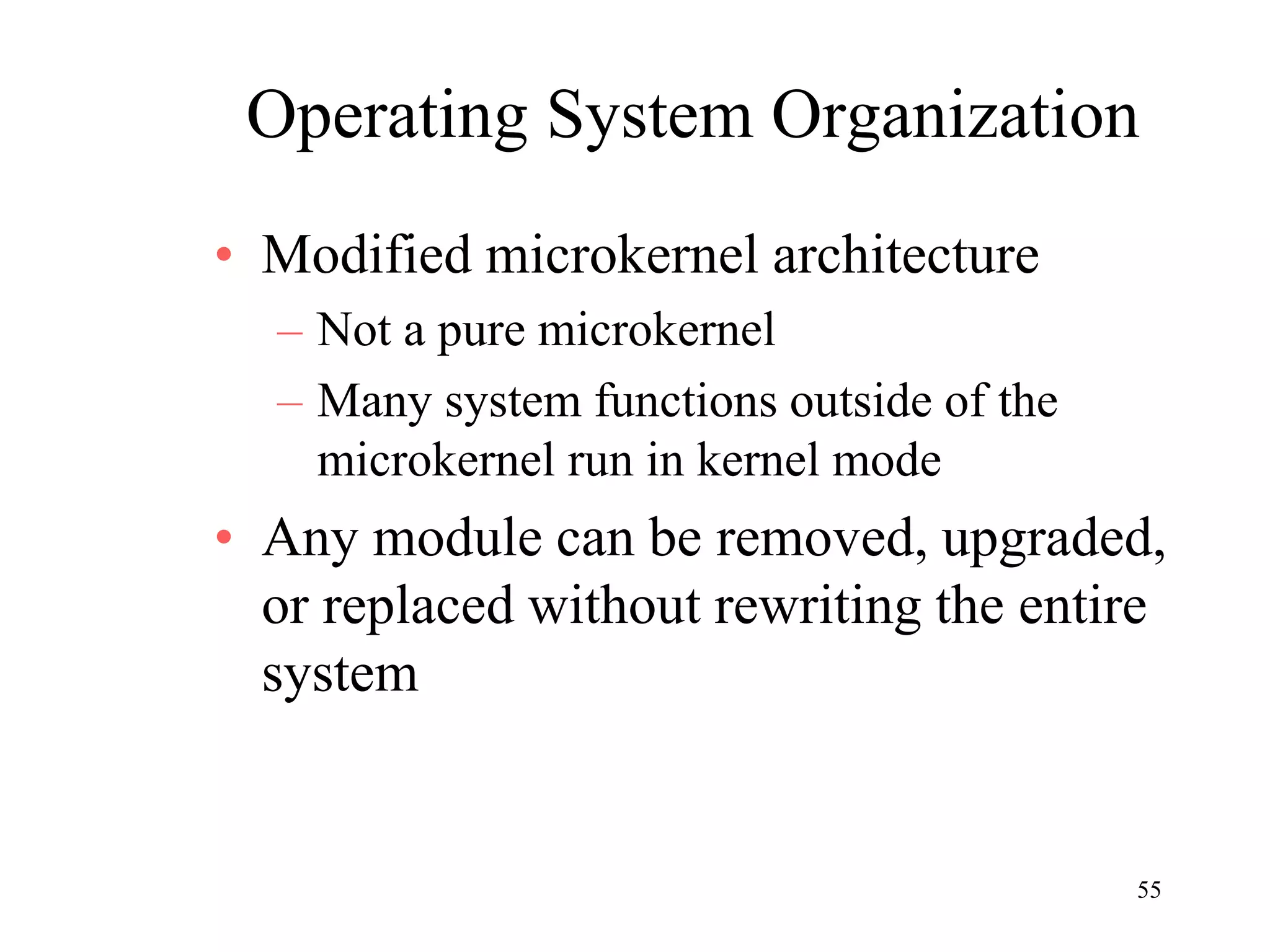 55
Operating System Organization
• Modified microkernel architecture
– Not a pure microkernel
– Many system functions outside of the
microkernel run in kernel mode
• Any module can be removed, upgraded,
or replaced without rewriting the entire
system
 