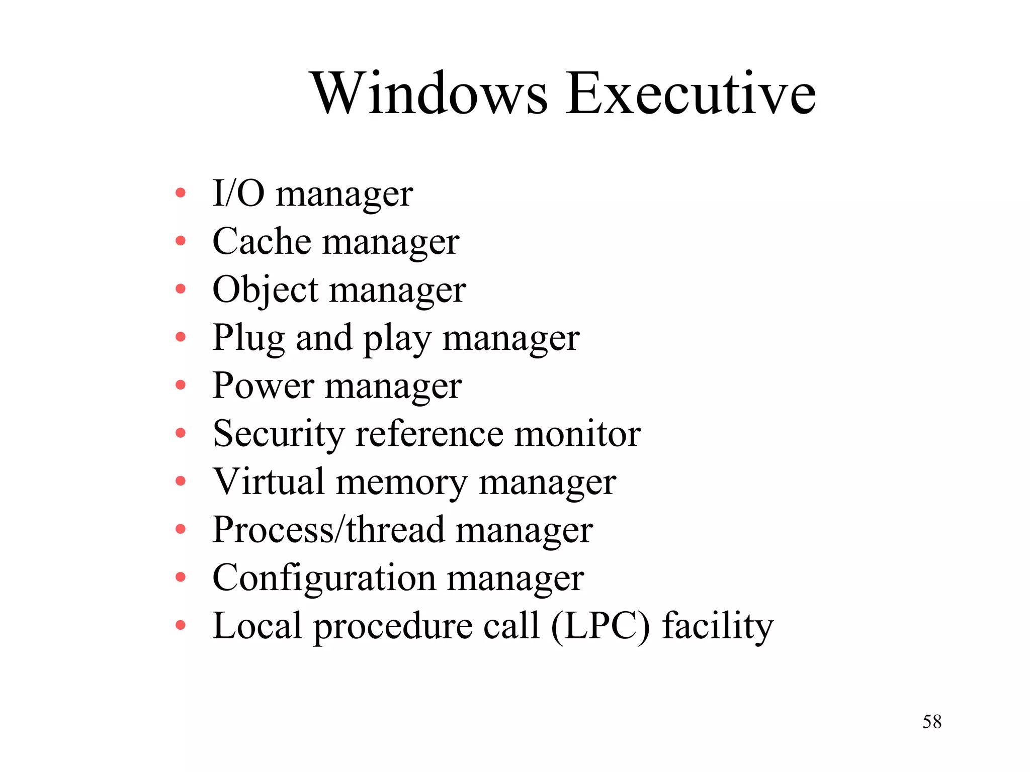 58
Windows Executive
• I/O manager
• Cache manager
• Object manager
• Plug and play manager
• Power manager
• Security reference monitor
• Virtual memory manager
• Process/thread manager
• Configuration manager
• Local procedure call (LPC) facility
 