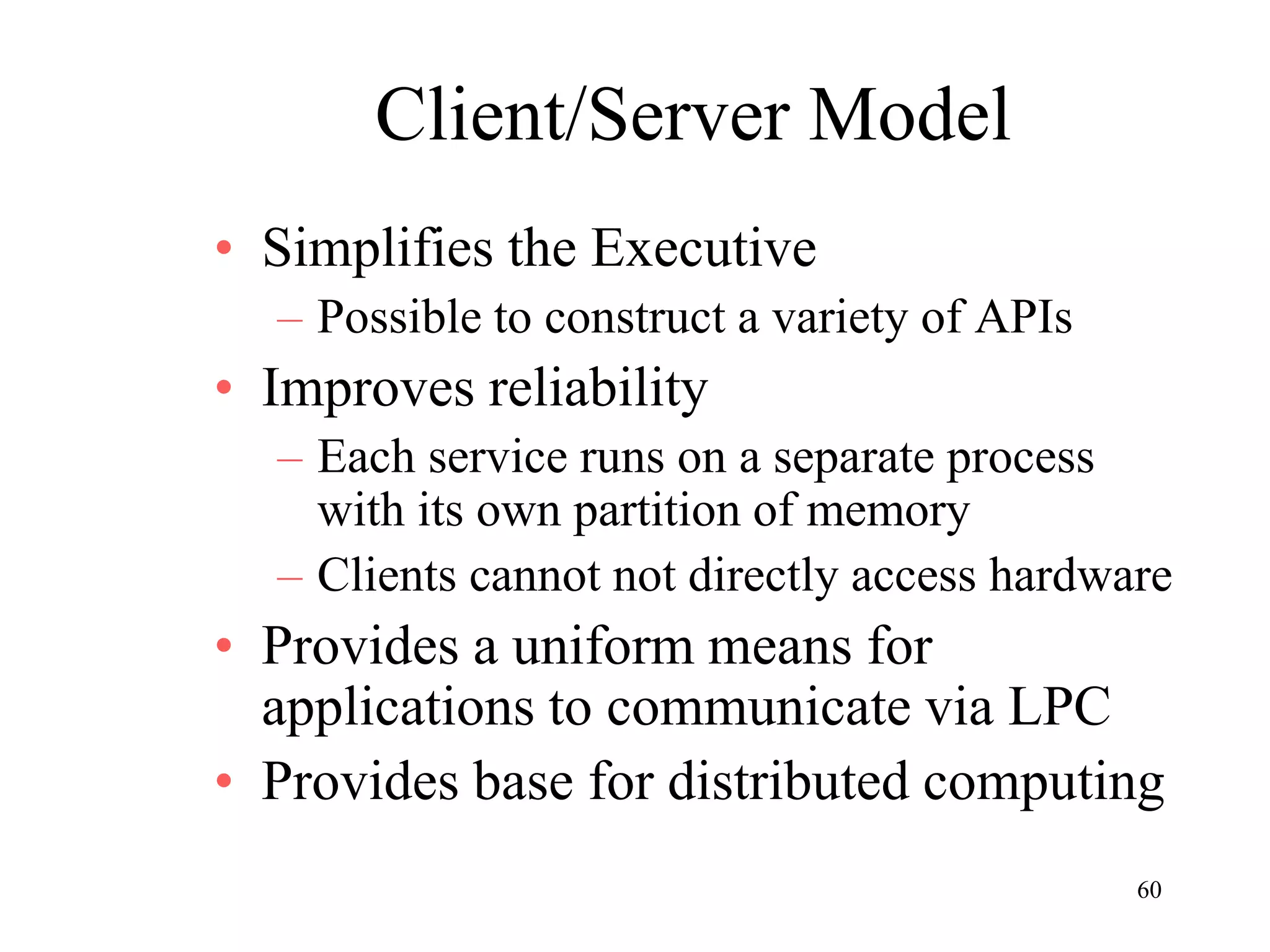 60
Client/Server Model
• Simplifies the Executive
– Possible to construct a variety of APIs
• Improves reliability
– Each service runs on a separate process
with its own partition of memory
– Clients cannot not directly access hardware
• Provides a uniform means for
applications to communicate via LPC
• Provides base for distributed computing
 