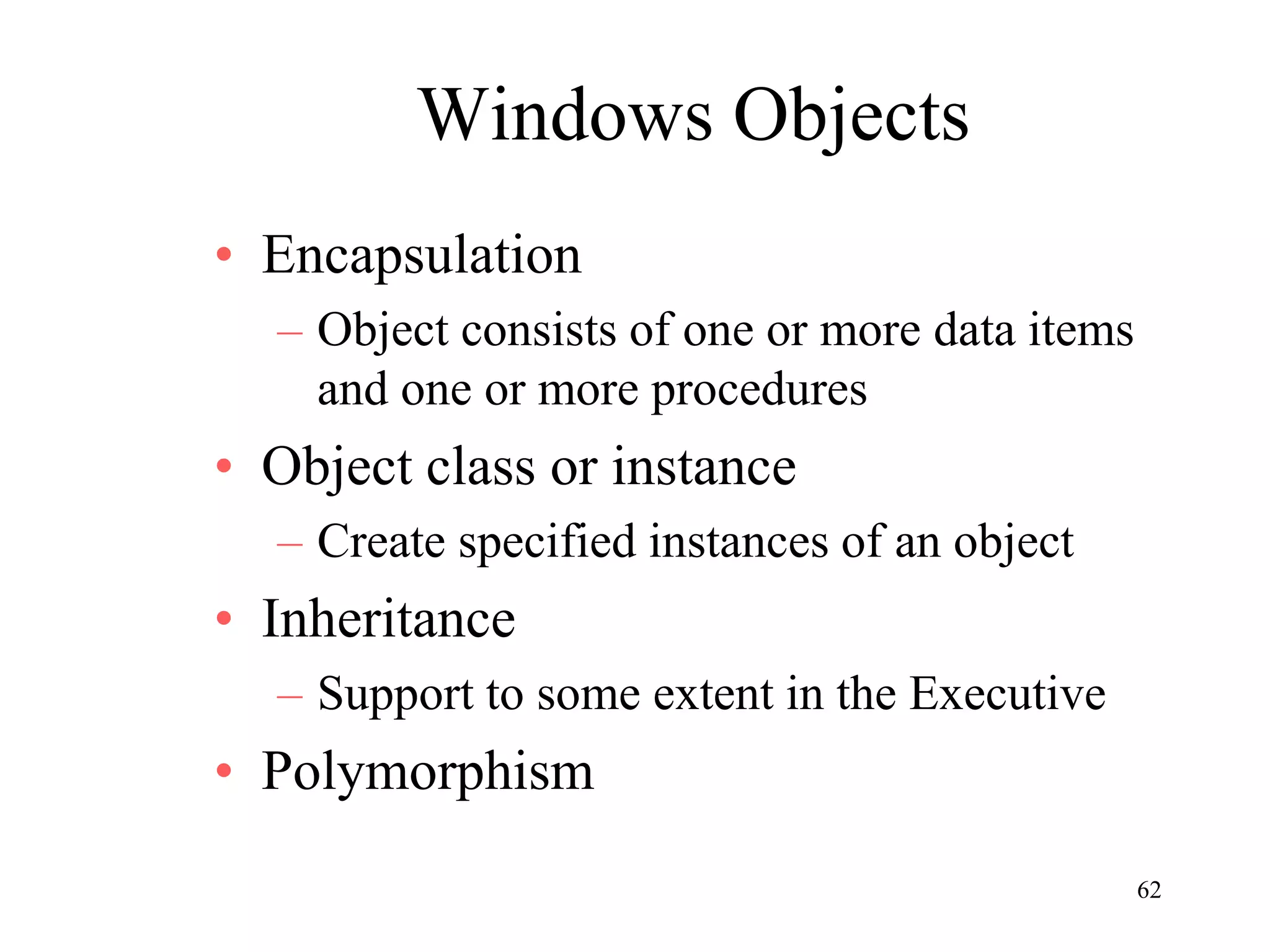 62
Windows Objects
• Encapsulation
– Object consists of one or more data items
and one or more procedures
• Object class or instance
– Create specified instances of an object
• Inheritance
– Support to some extent in the Executive
• Polymorphism
 