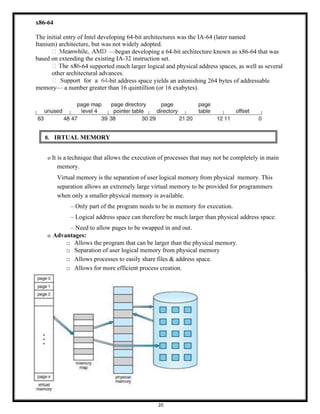 20
x86-64
The initial entry of Intel developing 64-bit architectures was the IA-64 (later named
Itanium) architecture, but was not widely adopted.
—began developing a 64-bit architecture known as x86-64 that was
based on extending the existing IA-32 instruction set.
-64 supported much larger logical and physical address spaces, as well as several
other architectural advances.
-bit address space yields an astonishing 264 bytes of addressable
memory— a number greater than 16 quintillion (or 16 exabytes).
8. IRTUAL MEMORY
o It is a technique that allows the execution of processes that may not be completely in main
memory.
Virtual memory is the separation of user logical memory from physical memory. This
separation allows an extremely large virtual memory to be provided for programmers
when only a smaller physical memory is available.
– Only part of the program needs to be in memory for execution.
– Logical address space can therefore be much larger than physical address space.
– Need to allow pages to be swapped in and out.
o Advantages:
□ Allows the program that can be larger than the physical memory.
□ Separation of user logical memory from physical memory
□ Allows processes to easily share files & address space.
□ Allows for more efficient process creation.
 