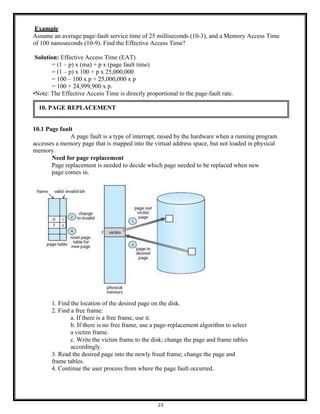 23
Example
Assume an average page-fault service time of 25 milliseconds (10-3), and a Memory Access Time
of 100 nanoseconds (10-9). Find the Effective Access Time?
Solution: Effective Access Time (EAT)
= (1 – p) x (ma) + p x (page fault time)
= (1 – p) x 100 + p x 25,000,000
= 100 – 100 x p + 25,000,000 x p
= 100 + 24,999,900 x p.
•Note: The Effective Access Time is directly proportional to the page-fault rate.
10.1 Page fault
A page fault is a type of interrupt, raised by the hardware when a running program
accesses a memory page that is mapped into the virtual address space, but not loaded in physical
memory.
Need for page replacement
Page replacement is needed to decide which page needed to be replaced when new
page comes in.
1. Find the location of the desired page on the disk.
2. Find a free frame:
a. If there is a free frame, use it.
b. If there is no free frame, use a page-replacement algorithm to select
a victim frame.
c. Write the victim frame to the disk; change the page and frame tables
accordingly.
3. Read the desired page into the newly freed frame; change the page and
frame tables.
4. Continue the user process from where the page fault occurred.
10. PAGE REPLACEMENT
 