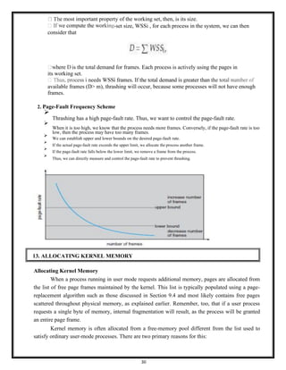 30
e most important property of the working set, then, is its size.
-set size, WSSi , for each process in the system, we can then
consider that
is the total demand for frames. Each process is actively using the pages in
its working set.
available frames (D> m), thrashing will occur, because some processes will not have enough
frames.
2. Page-Fault Frequency Scheme
➢
Thrashing has a high page-fault rate. Thus, we want to control the page-fault rate.
➢
When it is too high, we know that the process needs more frames. Conversely, if the page-fault rate is too
low, then the process may have too many frames.
➢
We can establish upper and lower bounds on the desired page-fault rate.
➢
If the actual page-fault rate exceeds the upper limit, we allocate the process another frame.
➢
If the page-fault rate falls below the lower limit, we remove a frame from the process.
➢
Thus, we can directly measure and control the page-fault rate to prevent thrashing.
Allocating Kernel Memory
When a process running in user mode requests additional memory, pages are allocated from
the list of free page frames maintained by the kernel. This list is typically populated using a page-
replacement algorithm such as those discussed in Section 9.4 and most likely contains free pages
scattered throughout physical memory, as explained earlier. Remember, too, that if a user process
requests a single byte of memory, internal fragmentation will result, as the process will be granted
an entire page frame.
Kernel memory is often allocated from a free-memory pool different from the list used to
satisfy ordinary user-mode processes. There are two primary reasons for this:
13. ALLOCATING KERNEL MEMORY
 