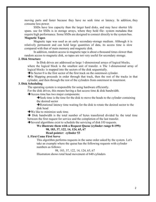 2
moving parts and faster because they have no seek time or latency. In addition, they
consume less power.
SSDs have less capacity than the larger hard disks, and may have shorter life
spans. use for SSDs is in storage arrays, where they hold file- system metadata that
require high performance. Some SSDs are designed to connect directly to the system bus.
Magnetic Tapes
Magnetic tape was used as an early secondary-storage medium. Although it is
relatively permanent and can hold large quantities of data, its access time is slow
compared with that of main memory and magnetic disk.
In addition, random access to magnetic tape is about a thousand times slower than
random access to magnetic disk, so tapes are not very useful for secondary storage.
2. Disk Structure
In Disk drives are addressed as large 1-dimensional arrays of logical blocks,
where the logical block is the smallest unit of transfer. n The 1-dimensional array of
logical blocks is mapped into the sectors of the disk sequentially.
➔In Sector 0 is the first sector of the first track on the outermost cylinder.
➔In Mapping proceeds in order through that track, then the rest of the tracks in that
cylinder, and then through the rest of the cylinders from outermost to innermost.
3. Disk Scheduling
The operating system is responsible for using hardware efficiently.
For the disk drives, this means having a fast access time & disk bandwidth.
➔Access time has two major components:
➔Seek time is the time for the disk to move the heads to the cylinder containing
the desired sector
➔Rotational latency time waiting for the disk to rotate the desired sector to the
disk head
➔We like to minimize seek time.
➔ Disk bandwidth is the total number of bytes transferred divided by the total time
between the first request for service and the completion of the last transfer.
➔Several algorithms exist to schedule the servicing of disk I/O requests.
We illustrate them with a Request Queue (cylinder range 0-199):
98, 183, 37, 122, 14, 124, 65, 67
Head pointer: cylinder 53
1. First Come First Serve
This algorithm performs requests in the same order asked by the system. Let's
take an example where the queue has the following requests with cylinder
numbers as follows:
98, 183, 37, 122, 14, 124, 65, 67
Illustration shows total head movement of 640 cylinders
 
