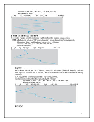 3
2. SSTF (Shortest Seek Time First)
Selects the request with the minimum seek time from the current head position.
SSTF scheduling is a form of SJF scheduling; may cause starvation of some requests.
Illustration shows total head movement of 236 cylinders.
3. SCAN
The disk arm starts at one end of the disk, and moves toward the other end, servicing requests
until it gets to the other end of the disk, where the head movement is reversed and servicing
continues.
SCAN algorithm sometimes called the elevator algorithm.
Illustration shows total head movement of 208 cylinders
4. C-SCAN
 