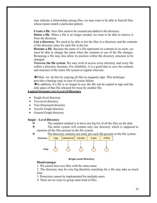 11
may indicate a relationship among files, we may want to be able to find all files
whose names match a particular pattern.
Create a file. New files need to be created and added to the directory.
Delete a file. When a file is no longer needed, we want to be able to remove it
from the directory.
List a directory. We need to be able to list the files in a directory and the contents
of the directory entry for each file in the list.
Rename a file. Because the name of a file represents its contents to its users, we
must be able to change the name when the contents or use of the file changes.
Renaming a file may also allow its position within the directory structure to be
changed.
Traverse the file system. We may wish to access every directory and every file
within a directory structure. For reliability, it is a good idea to save the contents
and structure of the entire file system at regular intervals.
➔Often, we do this by copying all files to magnetic tape. This technique
provides a backup copy in case of system failure.
➔In addition, if a file is no longer in use, the file can be copied to tape and the
disk space of that file released for reuse by another file.
Logical Structure (or) Level of Directory
• Single-level directory
• Two-level directory
• Tree-Structured directory
• Acyclic Graph directory
• General Graph directory
Single – Level Directory
❖ The simplest method is to have one big list of all the files on the disk.
❖ The entire system will contain only one directory which is supposed to
mention all the files present in the file system.
❖ The directory contains one entry per each file present on the file system.
Disadvantages
1. We cannot have two files with the same name.
2. The directory may be very big therefore searching for a file may take so much
time.
3. Protection cannot be implemented for multiple users.
4. There are no ways to group same kind of files.
 