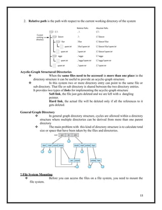 13
2. Relative path is the path with respect to the current working directory of the system
Acyclic-Graph Structured Directories
❖ When the same files need to be accessed in more than one place in the
directory structure it can be useful to provide an acyclic-graph structure.
❖ In this system two or more directory entry can point to the same file or
sub directory. That file or sub directory is shared between the two directory entries.
It provides two types of links for implementing the acyclic-graph structure
Soft link, the file just gets deleted and we are left with a dangling
pointer.
Hard link, the actual file will be deleted only if all the references to it
gets deleted.
General Graph Directory
❖ In general graph directory structure, cycles are allowed within a directory
structure where multiple directories can be derived from more than one parent
directory
❖ The main problem with this kind of directory structure is to calculate total
size or space that have been taken by the files and directories.
7.File System Mounting
❖ Before you can access the files on a file system, you need to mount the
file system.
 