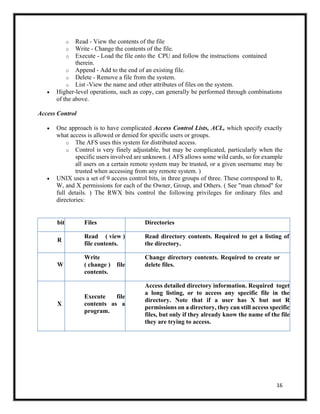 16
o Read - View the contents of the file
o Write - Change the contents of the file.
o Execute - Load the file onto the CPU and follow the instructions contained
therein.
o Append - Add to the end of an existing file.
o Delete - Remove a file from the system.
o List -View the name and other attributes of files on the system.
• Higher-level operations, such as copy, can generally be performed through combinations
of the above.
Access Control
• One approach is to have complicated Access Control Lists, ACL, which specify exactly
what access is allowed or denied for specific users or groups.
o The AFS uses this system for distributed access.
o Control is very finely adjustable, but may be complicated, particularly when the
specific users involved are unknown. ( AFS allows some wild cards, so for example
all users on a certain remote system may be trusted, or a given username may be
trusted when accessing from any remote system. )
• UNIX uses a set of 9 access control bits, in three groups of three. These correspond to R,
W, and X permissions for each of the Owner, Group, and Others. ( See "man chmod" for
full details. ) The RWX bits control the following privileges for ordinary files and
directories:
bit Files Directories
R
Read ( view )
file contents.
Read directory contents. Required to get a listing of
the directory.
W
Write
( change ) file
contents.
Change directory contents. Required to create or
delete files.
X
Execute file
contents as a
program.
Access detailed directory information. Required toget
a long listing, or to access any specific file in the
directory. Note that if a user has X but not R
permissions on a directory, they can still access specific
files, but only if they already know the name of the file
they are trying to access.
 