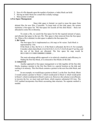 23
2. Size of a file depends upon the number of pointers, a index block can hold.
3. Having an index block for a small file is totally wastage.
4. More pointer overhead
4.Free Space Management
Since disk space is limited, we need to reuse the space from
deleted files for new files, if possible. To keep track of free disk space, the system
maintains a free-space list. The free-space list records all free disk blocks – those not
allocated to some file or directory.
To create a file, we search the free-space list for the required amount of space,
and allocate that space to the new file. This space is then removed from the free-space
list. When a file is deleted, its disk space is added to the free-space list.
1. Bit Vector
The free-space list is implemented as a bit map or bit vector. Each block is
represented by 1 bit.
If the block is free, the bit is 1; if the block is allocated, the bit is 0. For example,
Consider a disk where block 2,3,4,5,8,9,10,11,12,13,17,18,25,26 and 27 are free, and
the rest of the block are allocated. The free space bit map would be
001111001111110001100000011100000 …
The main advantage of this approach is its relatively simplicity and efficiency in
finding the first free block, or n consecutive free blocks on the disk.
2. Linked List
Another approach to free-space management is to link together all the free disk
blocks, keeping a pointer to the first free block in a special location on the disk and
caching it in memory. This first block contains a pointer to the next free disk block, and
so on.
In our example, we would keep a pointer to block 2, as the first free block. Block
2 would contain a pointer to block 3, which would point to block 4, which would point
to block 5, which would point to block 8, and so on. However, this scheme is not efficient;
to traverse the list, we must read each block, which requires substantial I/O time. The
FAT method incorporates free-block accounting data structure. No separate method is
needed.
 