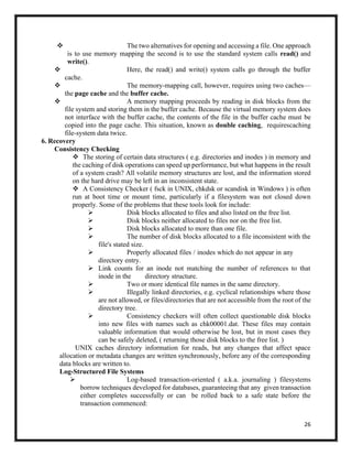 26
❖ The two alternatives for opening and accessing a file. One approach
is to use memory mapping the second is to use the standard system calls read() and
write().
❖ Here, the read() and write() system calls go through the buffer
cache.
❖ The memory-mapping call, however, requires using two caches—
the page cache and the buffer cache.
❖ A memory mapping proceeds by reading in disk blocks from the
file system and storing them in the buffer cache. Because the virtual memory system does
not interface with the buffer cache, the contents of the file in the buffer cache must be
copied into the page cache. This situation, known as double caching, requirescaching
file-system data twice.
6. Recovery
Consistency Checking
❖ The storing of certain data structures ( e.g. directories and inodes ) in memory and
the caching of disk operations can speed up performance, but what happens in the result
of a system crash? All volatile memory structures are lost, and the information stored
on the hard drive may be left in an inconsistent state.
❖ A Consistency Checker ( fsck in UNIX, chkdsk or scandisk in Windows ) is often
run at boot time or mount time, particularly if a filesystem was not closed down
properly. Some of the problems that these tools look for include:
➢ Disk blocks allocated to files and also listed on the free list.
➢ Disk blocks neither allocated to files nor on the free list.
➢ Disk blocks allocated to more than one file.
➢ The number of disk blocks allocated to a file inconsistent with the
file's stated size.
➢ Properly allocated files / inodes which do not appear in any
directory entry.
➢ Link counts for an inode not matching the number of references to that
inode in the directory structure.
➢ Two or more identical file names in the same directory.
➢ Illegally linked directories, e.g. cyclical relationships where those
are not allowed, or files/directories that are not accessible from the root of the
directory tree.
➢ Consistency checkers will often collect questionable disk blocks
into new files with names such as chk00001.dat. These files may contain
valuable information that would otherwise be lost, but in most cases they
can be safely deleted, ( returning those disk blocks to the free list. )
UNIX caches directory information for reads, but any changes that affect space
allocation or metadata changes are written synchronously, before any of the corresponding
data blocks are written to.
Log-Structured File Systems
➢ Log-based transaction-oriented ( a.k.a. journaling ) filesystems
borrow techniques developed for databases, guaranteeing that any given transaction
either completes successfully or can be rolled back to a safe state before the
transaction commenced:
 