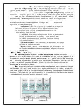 19
The most common multiple-processor systemsnow use
symmetric multiprocessing (SMP), in which each processor runs an identical copy of the
operating system, and these copies communicate with one another as needed.
Some systems use asymmetric multiprocessing, in which each
processor is assigned a specific task. A master processor controls the system; the other processors
either look to the master for instruction or have predefined tasks. This scheme defines a master-
slave relationship. The master processor schedules and allocates work to the slave processors.
An SMP organization has a number of potential advantages over a uni-processor
organization, including the following:
• Performance: If the work to be done by a computer can be organized
so that some portions of the work can be done in parallel, then a system
with multiple processors will yield greater performance than one with
a single processor of the same type.
• Availability: In a symmetric multiprocessor, because all processors can
perform the same functions, the failure of a single processor does
not halt the machine. Instead, the system can continue to function
at reduced performance.
• Incremental growth: A user can enhance the performance of a system
by adding an additional processor.
• Scaling: Vendors can offer a range of products with different price and
performance characteristics based on the number of processors configured
in the system.
➔MULTICORE COMPUTERS
➔A multicore computer, also known as a chip multiprocessor, combines two or more
processors (called cores) on a single piece of silicon (called a die). Typically, each core consists of all of
the components of an independent processor, such as registers, ALU, pipeline hardware, and control unit,
plus L1 instruction and data caches. In addition to the multiple cores, contemporary multicore chips also
include L2 cache and, in some cases, L3 cache. The motivation for the development of multicore
computers can be summed up as follows.
➔For decades, microprocessor systems have experienced a steady, usually exponential, increase
in performance. This is partly due to hardware trends, such as an increase in clock frequency and the ability
to put cache memory closer to the processor because of the increasing miniaturization of microcomputer
components. Performance has also been improved by the increased complexity of processor design to
exploit parallelism in instruction execution and memory access.
 