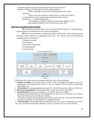22
command interpreter as a special program that is running when a job is
initiated, or when a user first logs on (on time-sharing systems).
Many commands are given to the operating system by control
statements.
When a new job is started in a batch system, or when a user logs on
to a time-shared system, a program that reads and interprets control
statements is executed automatically.
This program is sometimes called the control-card interpreter or the
Command-line interpreter, and is often known as the shell.
SERVICES OF OPERATING SYSTEM
➔An operating system provides services to programs and to the users of those programs.
It provided by one environment for the execution of programs.
➔The services provided by one operating system is difficult than other operating system.
Operating system makes the programming task easier. The common service provided by the
operating system is listed below.
1.Program execution
2.I/O operation
3.File system manipulation
4.Communications
5.Error detection
The OS provides certain services to programs and to the users of those programs.
1. Program execution: The system must be able to load a program into memory and to run
that program. The program must be able to end its execution, either normally or abnormally
(indicating error).
2. I/O operations: A running program may require I/O. This I/O may involve a file or an I/O device.
3. File-system manipulation: The program needs to read, write, create, delete files.
4. Communications: In many circumstances, one process needs to exchange
Information with another process. Such communication can occur in two major ways. Thefirst
takes place between processes that are executing
on the same computer; the second takes place between processes that are executing on different
computer systems that are tied together by a computer network.
5. Error detection: The operating system constantly needs to be aware of possible errors. Errors
may occur in the CPU and memory hardware (such as a memory error or a power failure),
 
