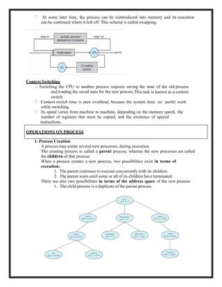 At some later time, the process can be reintroduced into memory and its execution
can be continued where it left off. This scheme is called swapping.
Context Switching
the CPU to another process requires saving the state of the old process
and loading the saved state for the new process.This task is known as a context
switch.
Context-switch time is pure overhead, because the system does no useful work
while switching.
Its speed varies from machine to machine, depending on the memory speed, the
number of registers that must be copied, and the existence of special
instructions.
1. Process Creation
A process may create several new processes, during execution.
The creating process is called a parent process, whereas the new processes are called
the children of that process.
When a process creates a new process, two possibilities exist in terms of
execution:
1. The parent continues to execute concurrently with its children.
2. The parent waits until some or all of its children have terminated.
There are also two possibilities in terms of the address space of the new process:
1. The child process is a duplicate of the parent process.
5
OPERATIONS ON PROCESS
 