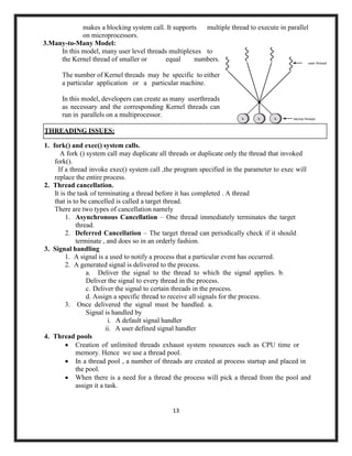 13
makes a blocking system call. It supports multiple thread to execute in parallel
on microprocessors.
3.Many-to-Many Model:
In this model, many user level threads multiplexes to
the Kernel thread of smaller or equal numbers.
The number of Kernel threads may be specific to either
a particular application or a particular machine.
In this model, developers can create as many userthreads
as necessary and the corresponding Kernel threads can
run in parallels on a multiprocessor.
1. fork() and exec() system calls.
A fork () system call may duplicate all threads or duplicate only the thread that invoked
fork().
If a thread invoke exec() system call ,the program specified in the parameter to exec will
replace the entire process.
2. Thread cancellation.
It is the task of terminating a thread before it has completed . A thread
that is to be cancelled is called a target thread.
There are two types of cancellation namely
1. Asynchronous Cancellation – One thread immediately terminates the target
thread.
2. Deferred Cancellation – The target thread can periodically check if it should
terminate , and does so in an orderly fashion.
3. Signal handling
1. A signal is a used to notify a process that a particular event has occurred.
2. A generated signal is delivered to the process.
a. Deliver the signal to the thread to which the signal applies. b.
Deliver the signal to every thread in the process.
c. Deliver the signal to certain threads in the process.
d. Assign a specific thread to receive all signals for the process.
3. Once delivered the signal must be handled. a.
Signal is handled by
i. A default signal handler
ii. A user defined signal handler
4. Thread pools
• Creation of unlimited threads exhaust system resources such as CPU time or
memory. Hence we use a thread pool.
• In a thread pool , a number of threads are created at process startup and placed in
the pool.
• When there is a need for a thread the process will pick a thread from the pool and
assign it a task.
THREADING ISSUES:
 