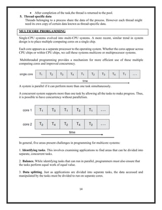 14
• After completion of the task,the thread is returned to the pool.
5. Thread specific data
Threads belonging to a process share the data of the process. However each thread might
need its own copy of certain data known as thread-specific data.
Single-CPU systems evolved into multi-CPU systems. A more recent, similar trend in system
design is to place multiple computing cores on a single chip.
Each core appears as a separate processor to the operating system. Whether the cores appear across
CPU chips or within CPU chips, we call these systems multicore or multiprocessor systems.
Multithreaded programming provides a mechanism for more efficient use of these multiple
computing cores and improved concurrency.
A system is parallel if it can perform more than one task simultaneously.
A concurrent system supports more than one task by allowing all the tasks to make progress. Thus,
it is possible to have concurrency without parallelism.
In general, five areas present challenges in programming for multicore systems:
1. Identifying tasks. This involves examining applications to find areas that can be divided into
separate, concurrent tasks.
2. Balance. While identifying tasks that can run in parallel, programmers must also ensure that
the tasks perform equal work of equal value.
3. Data splitting. Just as applications are divided into separate tasks, the data accessed and
manipulated by the tasks must be divided to run on separate cores.
MULTICORE PRORGAMMING
 
