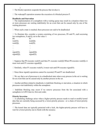 20
}
he block() operation suspends the process that invokes it.
Deadlocks and Starvation
or more processes are waiting indefinitely for an event that can be caused only by one of the
waiting processes
.
two semaphores, S and Q, set to the value 1:
P0 P1
wait(S); wait(Q);
wait(Q); wait(S);
. . ..
. . ..
. . ..
signal(S); signal(Q);
signal(Q); signal(S);
and P1, each accessing
).When P0 executes wait(Q), it
must wait until P1 executes signal(Q).
f processes is in a deadlocked state when every process in the set is waiting
for an event that can be caused only by another process in the set.
processes wait indefinitely within the semaphore.
semaphore in LIFO (last-in, first-out) order.
Priority Inversion
-priority process needs to read or modify kernel
data that are currently being accessed by a lower-priority process—or a chain of lower-priority
processes.
The kernel data are typically protected with a lock, the higher-priority process will have to
wait for a lower-priority one to finish with the resource.
 