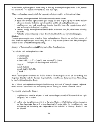 25
At any instant, a philosopher is either eating or thinking. When a philosopher wants to eat, he uses
two chopsticks - one from their left and one from their right.
When a philosopher wants to think, he keeps down both chopsticks at their original place.
➢ When a philosopher thinks, he does not interact with his others.
➢ From time to time, a philosopher gets hungry and tries to pick up the two forks that are
closest to him (the forks that are between him and his left and right neighbors).
➢ A philosopher may pick up only one fork at a time. Obviously, he cannot pick up a fork
that is already in the hand of a neighbor.
➢ When a hungry philosopher has both his forks at the same time, he eats without releasing
his forks.
➢ When he is finished eating, he puts down both of his forks and starts thinking again.
Solution:
From the problem statement, it is clear that a philosopher can think for an indefinite amount of
time. But when a philosopher starts eating, he has to stop at some point of time. The philosopher
is in an endless cycle of thinking and eating.
An array of five semaphores, stick[5], for each of the five chopsticks.
The code for each philosopher looks like:
while(TRUE) {
wait(stick[i]);
wait(stick[(i+1) % 5]); // mod is used because if i=5, next
// chopstick is 1 (dining table is circular)
/* eat */
signal(stick[i]);
signal(stick[(i+1) % 5]);
/* think */
}
When a philosopher wants to eat the rice, he will wait for the chopstick at his left and picks up that
chopstick. Then he waits for the right chopstick to be available, and then picks it too. After eating,
he puts both the chopsticks down.
But if all five philosophers are hungry simultaneously, and each of them pickup one chopstick,
then a deadlock situation occurs because they will be waiting for another chopstick forever.
The possible solutions for this are:
1) A philosopher must be allowed to pick up the chopsticks only if both the left and right
chopsticks are available.
2) Allow only four philosophers to sit at the table. That way, if all the four philosophers pick
up four chopsticks, there will be one chopstick left on the table. So, one philosopher can
start eating and eventually, two chopsticks will be available. In this way, deadlocks can
be avoided.
 