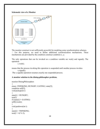 28
Schematic view of a Monitor
The monitor construct is not sufficiently powerful for modeling some synchronization schemes.
mechanisms are provided by the condition construct condition x, y;
The only operations that can be invoked on a condition variable are wait() and signal(). The
operation
x.wait();
means that the process invoking this operation is suspended until another process invokes
x.signal();
The x.signal() operation resumes exactly one suspended process.
A monitor solution to the dining-philosopher problem.
monitor DiningPhilosophers
{
enum {THINKING, HUNGRY, EATING} state[5];
condition self[5];
void pickup(int i)
{
state[i] = HUNGRY;
test(i);
if (state[i] != EATING)
self[i].wait();
}
void putdown(int i)
{
state[i] = THINKING;
test((i + 4) % 5);
 