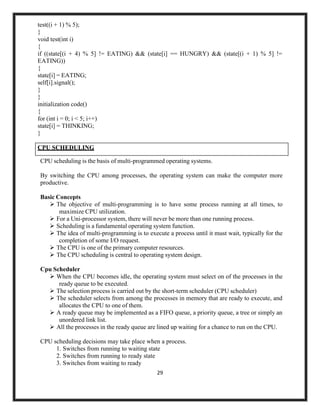 29
test((i + 1) % 5);
}
void test(int i)
{
if ((state[(i + 4) % 5] != EATING) && (state[i] == HUNGRY) && (state[(i + 1) % 5] !=
EATING))
{
state[i] = EATING;
self[i].signal();
}
}
initialization code()
{
for (int i = 0; i < 5; i++)
state[i] = THINKING;
}
CPU scheduling is the basis of multi-programmed operating systems.
By switching the CPU among processes, the operating system can make the computer more
productive.
Basic Concepts
➢ The objective of multi-programming is to have some process running at all times, to
maximize CPU utilization.
➢ For a Uni-processor system, there will never be more than one running process.
➢ Scheduling is a fundamental operating system function.
➢ The idea of multi-programming is to execute a process until it must wait, typically for the
completion of some I/O request.
➢ The CPU is one of the primary computer resources.
➢ The CPU scheduling is central to operating system design.
Cpu Scheduler
➢ When the CPU becomes idle, the operating system must select on of the processes in the
ready queue to be executed.
➢ The selection process is carried out by the short-term scheduler (CPU scheduler)
➢ The scheduler selects from among the processes in memory that are ready to execute, and
allocates the CPU to one of them.
➢ A ready queue may be implemented as a FIFO queue, a priority queue, a tree or simply an
unordered link list.
➢ All the processes in the ready queue are lined up waiting for a chance to run on the CPU.
CPU scheduling decisions may take place when a process.
1. Switches from running to waiting state
2. Switches from running to ready state
3. Switches from waiting to ready
CPU SCHEDULING
 